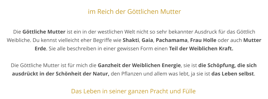 im Reich der Göttlichen Mutter  Die Göttliche Mutter ist ein in der westlichen Welt nicht so sehr bekannter Ausdruck für das Göttlich Weibliche. Du kennst vielleicht eher Begriffe wie Shakti, Gaia, Pachamama, Frau Holle oder auch Mutter Erde. Sie alle beschreiben in einer gewissen Form einen Teil der Weiblichen Kraft.  Die Göttliche Mutter ist für mich die Ganzheit der Weiblichen Energie, sie ist die Schöpfung, die sich ausdrückt in der Schönheit der Natur, den Pflanzen und allem was lebt, ja sie ist das Leben selbst.  Das Leben in seiner ganzen Pracht und Fülle