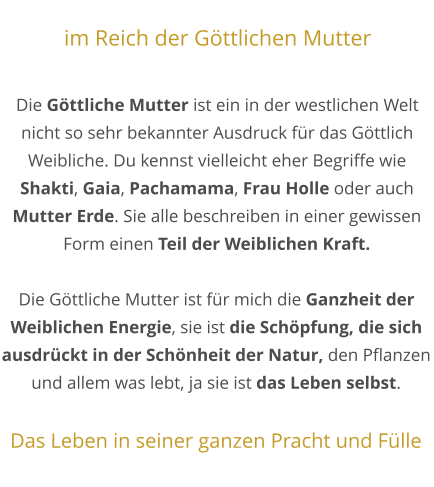 im Reich der Göttlichen Mutter  Die Göttliche Mutter ist ein in der westlichen Welt nicht so sehr bekannter Ausdruck für das Göttlich Weibliche. Du kennst vielleicht eher Begriffe wie Shakti, Gaia, Pachamama, Frau Holle oder auch Mutter Erde. Sie alle beschreiben in einer gewissen Form einen Teil der Weiblichen Kraft.  Die Göttliche Mutter ist für mich die Ganzheit der Weiblichen Energie, sie ist die Schöpfung, die sich ausdrückt in der Schönheit der Natur, den Pflanzen und allem was lebt, ja sie ist das Leben selbst.  Das Leben in seiner ganzen Pracht und Fülle