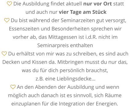  Die Ausbildung findet aktuell nur vor Ort statt  und auch nur vier Tage am Stück  Du bist während der Seminarzeiten gut versorgt, Essenszeiten und Besonderheiten sprechen wir  vorher ab, das Mittagessen ist i.d.R. nicht im Seminarpreis enthalten  Du erhältst von mir was zu schreiben, es sind auch Decken und Kissen da. Mitbringen musst du nur das, was du für dich persönlich brauchst,  z.B. eine Lieblingsdecke…  An den Abenden der Ausbildung und wenn möglich auch danach ist es sinnvoll, sich Räume einzuplanen für die Integration der Energien.